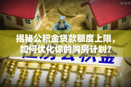 柳州揭秘公积金贷款额度上限，如何优化你的购房计划？
