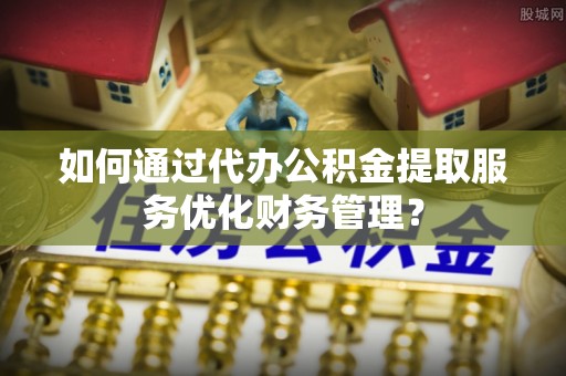 柳州如何通过代办公积金提取服务优化财务管理？