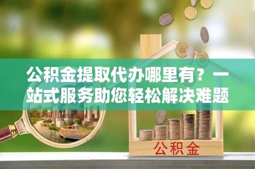 柳州公积金提取代办哪里有？一站式服务助您轻松解决难题