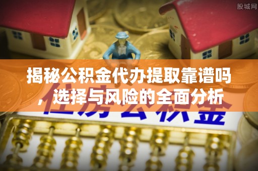 柳州揭秘公积金代办提取靠谱吗，选择与风险的全面分析